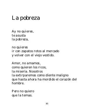 La pobreza

Ay no quieres,
te asusta
la pobreza,

no quieres
ir con zapatos rotos al mercado
y volver con el viejo vestido.

Amor, no amamos,
como quieren los ricos,
la miseria. Nosotros
la extirparemos como diente maligno
que hasta ahora ha mordido el corazón del
hombre.

Pero no quiero
que la temas.

                      85
 