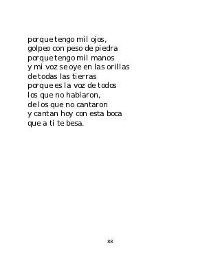porque tengo mil ojos,
golpeo con peso de piedra
porque tengo mil manos
y mi voz se oye en las orillas
de todas las tierras
porque es la voz de todos
los que no hablaron,
de los que no cantaron
y cantan hoy con esta boca
que a ti te besa.




                       88
 