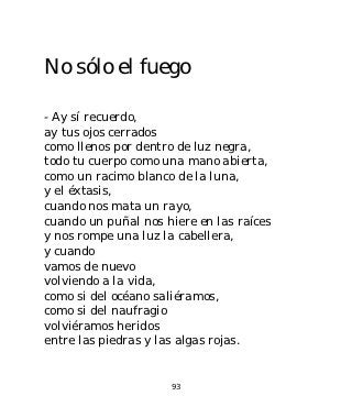 No sólo el fuego

- Ay sí recuerdo,
ay tus ojos cerrados
como llenos por dentro de luz negra,
todo tu cuerpo como una mano abierta,
como un racimo blanco de la luna,
y el éxtasis,
cuando nos mata un rayo,
cuando un puñal nos hiere en las raíces
y nos rompe una luz la cabellera,
y cuando
vamos de nuevo
volviendo a la vida,
como si del océano saliéramos,
como si del naufragio
volviéramos heridos
entre las piedras y las algas rojas.


                     93
 