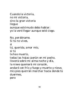 Cuando la victoria,
no mi victoria,
sino la gran victoria
llegue
aunque esté mudo debo hablar:
yo la veré llegar aunque esté ciego.

No, perdóname.
Si tú no vives,
si
tú, querida, amor mío,
si tú
te has muerto,
todas las hojas caerán en mi pecho,
lloverá sobre mi alma noche y día,
la nieve quemará mi corazón,
andaré con frío y fuego y muerte y nieve,
mis pies querrán marchar hacia donde tú
duermes,
pero


                      98
 