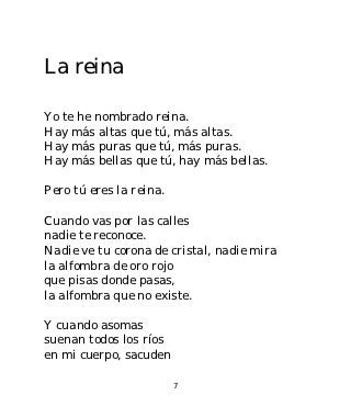 La reina

Yo te he nombrado reina.
Hay más altas que tú, más altas.
Hay más puras que tú, más puras.
Hay más bellas que tú, hay más bellas.

Pero tú eres la reina.

Cuando vas por las calles
nadie te reconoce.
Nadie ve tu corona de cristal, nadie mira
la alfombra de oro rojo
que pisas donde pasas,
la alfombra que no existe.

Y cuando asomas
suenan todos los ríos
en mi cuerpo, sacuden

                         7
 