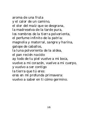 aroma de una fruta
y el calor de un camino,
el olor del maíz que se desgrana,
la madreselva de la tarde pura,
los nombres de la tierra polvorienta,
el perfume infinito de la patria:
magnolia y matorral, sangre y harina,
galope de caballos,
la luna polvorienta de la aldea,
el pan recién nacido:
ay todo de tu piel vuelve a mi boca,
vuelve a mi corazón, vuelve a mi cuerpo,
y vuelvo a ser contigo
la tierra que tú eres:
eres en mí profunda primavera:
vuelvo a saber en ti cómo germino.




                     105
 