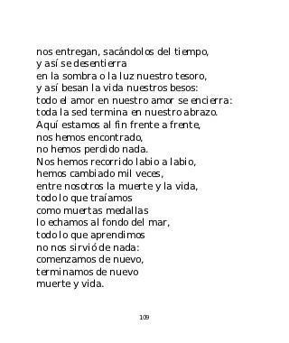 nos entregan, sacándolos del tiempo,
y así se desentierra
en la sombra o la luz nuestro tesoro,
y así besan la vida nuestros besos:
todo el amor en nuestro amor se encierra:
toda la sed termina en nuestro abrazo.
Aquí estamos al fin frente a frente,
nos hemos encontrado,
no hemos perdido nada.
Nos hemos recorrido labio a labio,
hemos cambiado mil veces,
entre nosotros la muerte y la vida,
todo lo que traíamos
como muertas medallas
lo echamos al fondo del mar,
todo lo que aprendimos
no nos sirvió de nada:
comenzamos de nuevo,
terminamos de nuevo
muerte y vida.


                     109
 