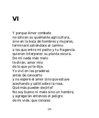 VI

Y porque Amor combate
no sólo en su quemante agricultura,
sino en la boca de hombres y mujeres,
terminaré saliéndose al camino
a los que entre mi pecho y tu fragancia
quieran interponer su planta oscura.
De mí nada más malo
te dirán, amor mío
de lo que yo te dije.
Yo viví en las praderas
antes de conocerte
y no esperé el amor sino que estuve
acechando y salté sobre la rosa.
Qué más pueden decirte?
No soy bueno ni malo sino un hombre,
y agregarán entonces el peligro
de mi vida, que conoces

                      116
 