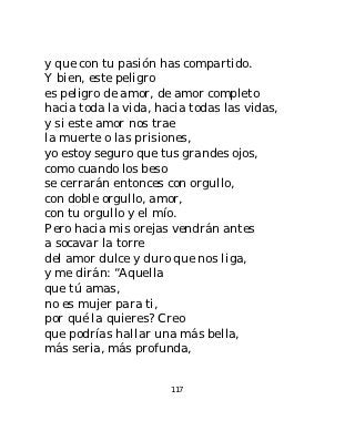 y que con tu pasión has compartido.
Y bien, este peligro
es peligro de amor, de amor completo
hacia toda la vida, hacia todas las vidas,
y si este amor nos trae
la muerte o las prisiones,
yo estoy seguro que tus grandes ojos,
como cuando los beso
se cerrarán entonces con orgullo,
con doble orgullo, amor,
con tu orgullo y el mío.
Pero hacia mis orejas vendrán antes
a socavar la torre
del amor dulce y duro que nos liga,
y me dirán: “Aquella
que tú amas,
no es mujer para ti,
por qué la quieres? Creo
que podrías hallar una más bella,
más seria, más profunda,


                      117
 