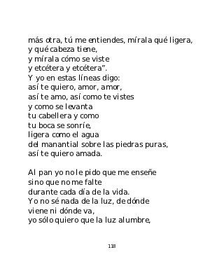 más otra, tú me entiendes, mírala qué ligera,
y qué cabeza tiene,
y mírala cómo se viste
y etcétera y etcétera”.
Y yo en estas líneas digo:
así te quiero, amor, amor,
así te amo, así como te vistes
y como se levanta
tu cabellera y como
tu boca se sonríe,
ligera como el agua
del manantial sobre las piedras puras,
así te quiero amada.

Al pan yo no le pido que me enseñe
sino que no me falte
durante cada día de la vida.
Yo no sé nada de la luz, de dónde
viene ni dónde va,
yo sólo quiero que la luz alumbre,


                     118
 