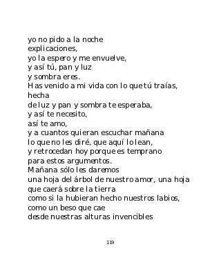 yo no pido a la noche
explicaciones,
yo la espero y me envuelve,
y así tú, pan y luz
y sombra eres.
Has venido a mi vida con lo que tú traías,
hecha
de luz y pan y sombra te esperaba,
y así te necesito,
así te amo,
y a cuantos quieran escuchar mañana
lo que no les diré, que aquí lo lean,
y retrocedan hoy porque es temprano
para estos argumentos.
Mañana sólo les daremos
una hoja del árbol de nuestro amor, una hoja
que caerá sobre la tierra
como si la hubieran hecho nuestros labios,
como un beso que cae
desde nuestras alturas invencibles


                     119
 