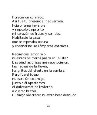 florecieron conmigo.
Así fue tu presencia inadvertida,
hoja o rama invisible
y se pobló de pronto
mi corazón de frutos y sonidos.
Habitaste la casa
que te esperaba oscura
y encendiste las lámparas entonces.

Recuerdas, amor mío,
nuestros primeros pasos en la isla?
Las piedras grises nos reconocieron,
las rachas de la lluvia,
los gritos del viento en la sombra.
Pero fue el fuego
nuestro único amigo,
junto a él apretamos
el dulce amor de invierno
a cuatro brazos.
El fuego vio crecer nuestro beso desnudo


                     122
 