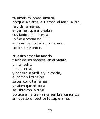 tu amor, mi amor, amada,
porque la tierra, el tiempo, el mar, la isla,
la vida la marea,
el germen que entreabre
sus labios en la tierra,
la flor devoradora,
el movimiento de la primavera,
todo nos reconoce.

Nuestro amor ha nacido
fuera de las paredes, en el viento,
en la noche,
en la tierra,
y por eso la arcilla y la corola,
el barro y las raíces
saben cómo te llamas,
y saben que mi boca
se juntó con la tuya
porque en la tierra nos sembraron juntos
sin que sólo nosotros lo supiéramos


                       125
 