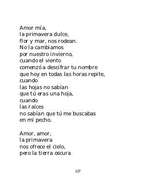 Amor mía,
la primavera dulce,
flor y mar, nos rodean.
No la cambiamos
por nuestro invierno,
cuando el viento
comenzó a descifrar tu nombre
que hoy en todas las horas repite,
cuando
las hojas no sabían
que tú eras una hoja,
cuando
las raíces
no sabían que tú me buscabas
en mi pecho.

Amor, amor,
la primavera
nos ofrece el cielo,
pero la tierra oscura


                        127
 