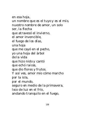 en esa hoja,
un nombre que es el tuyo y es el mío,
nuestro nombre de amor, un solo
ser, la flecha
que atravesó el invierno,
el amor invencible,
el fuego de los días,
una hoja
que me cayó en el pecho,
yo una hoja del árbol
de la vida
que hizo nido y cantó
que echó raíces,
que dio flores y frutos.
Y así ves, amor mío cómo marcho
por la isla,
por el mundo,
seguro en medio de la primavera,
loco de luz en el frío,
andando tranquilo en el fuego,


                     130
 