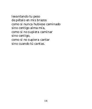 levantando tu peso
de pétalo en mis brazos
como si nunca hubiese caminado
sino contigo alma mía,
como si no supiera caminar
sino contigo,
como si no supiera cantar
sino cuando tú cantas.




                    131
 