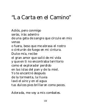 “La Carta en el Camino”

Adiós, pero conmigo
serás, irás adentro
de una gota de sangre que circule en mis
venas
o fuera, beso que me abrasa el rostro
o cinturón de fuego en mi cintura.
Dulce mía, recibe
el gran amor que salió de mi vida
y que en ti no encontraba territorio
como el explorador perdido
en las islas del pan y de la miel.
Yo te encontré después
de la tormenta, la lluvia
lavó el aire y en el agua
tus dulces pies brillaron como peces.

Adorada, me voy a mis combates.

                     132
 