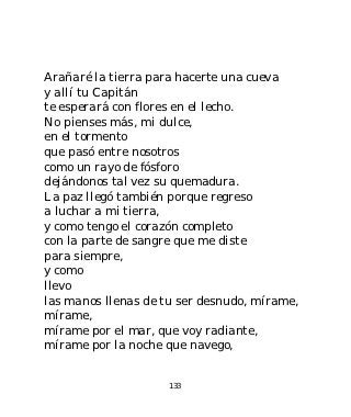 Arañaré la tierra para hacerte una cueva
y allí tu Capitán
te esperará con flores en el lecho.
No pienses más, mi dulce,
en el tormento
que pasó entre nosotros
como un rayo de fósforo
dejándonos tal vez su quemadura.
La paz llegó también porque regreso
a luchar a mi tierra,
y como tengo el corazón completo
con la parte de sangre que me diste
para siempre,
y como
llevo
las manos llenas de tu ser desnudo, mírame,
mírame,
mírame por el mar, que voy radiante,
mírame por la noche que navego,


                     133
 