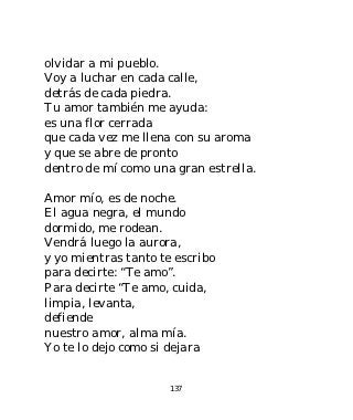 olvidar a mi pueblo.
Voy a luchar en cada calle,
detrás de cada piedra.
Tu amor también me ayuda:
es una flor cerrada
que cada vez me llena con su aroma
y que se abre de pronto
dentro de mí como una gran estrella.

Amor mío, es de noche.
El agua negra, el mundo
dormido, me rodean.
Vendrá luego la aurora,
y yo mientras tanto te escribo
para decirte: “Te amo”.
Para decirte “Te amo, cuida,
limpia, levanta,
defiende
nuestro amor, alma mía.
Yo te lo dejo como si dejara


                      137
 