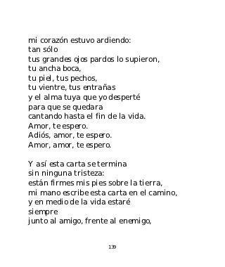 mi corazón estuvo ardiendo:
tan sólo
tus grandes ojos pardos lo supieron,
tu ancha boca,
tu piel, tus pechos,
tu vientre, tus entrañas
y el alma tuya que yo desperté
para que se quedara
cantando hasta el fin de la vida.
Amor, te espero.
Adiós, amor, te espero.
Amor, amor, te espero.

Y así esta carta se termina
sin ninguna tristeza:
están firmes mis pies sobre la tierra,
mi mano escribe esta carta en el camino,
y en medio de la vida estaré
siempre
junto al amigo, frente al enemigo,


                     139
 