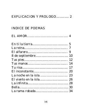 EXPLICACION Y PROLOGO.............. 2


INDICE DE POEMAS

EL AMOR............................................. 4

En ti la tierra....................................... 5
La reina................................................ 7
El alfarero............................................ 9
8 de septiembre.................................... 10
Tus pies................................................ 12
Tus manos............................................ 14
Tu risa.................................................. 17
El inconstante...................................... 20
La noche en la isla............................... 23
El viento en la isla............................... 26
La infinita............................................. 28
Bella...................................................... 30
La rama robada.................................... 34


                                 141
 