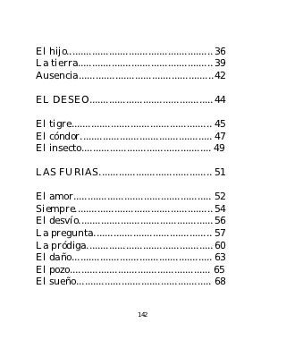 El hijo.................................................... 36
La tierra................................................ 39
Ausencia................................................ 42

EL DESEO............................................ 44

El tigre.................................................. 45
El cóndor............................................... 47
El insecto.............................................. 49

LAS FURIAS........................................ 51

El amor................................................. 52
Siempre................................................. 54
El desvío................................................ 56
La pregunta.......................................... 57
La pródiga............................................. 60
El daño.................................................. 63
El pozo.................................................. 65
El sueño................................................ 68


                                 142
 
