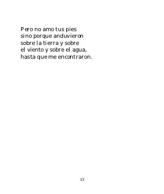 Pero no amo tus pies
sino porque anduvieron
sobre la tierra y sobre
el viento y sobre el agua,
hasta que me encontraron.




                     13
 