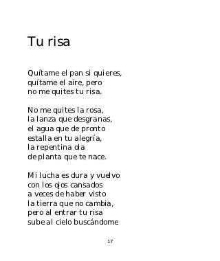 Tu risa

Quítame el pan si quieres,
quítame el aire, pero
no me quites tu risa.

No me quites la rosa,
la lanza que desgranas,
el agua que de pronto
estalla en tu alegría,
la repentina ola
de planta que te nace.

Mi lucha es dura y vuelvo
con los ojos cansados
a veces de haber visto
la tierra que no cambia,
pero al entrar tu risa
sube al cielo buscándome

                     17
 