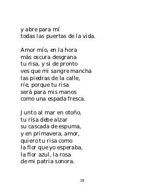 y abre para mí
todas las puertas de la vida.

Amor mío, en la hora
más oscura desgrana
tu risa, y si de pronto
ves que mi sangre mancha
las piedras de la calle,
ríe, porque tu risa
será para mis manos
como una espada fresca.

Junto al mar en otoño,
tu risa debe alzar
su cascada de espuma,
y en primavera, amor,
quiero tu risa como
la flor que yo esperaba,
la flor azul, la rosa
de mi patria sonora.


                      18
 