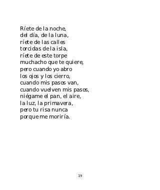 Ríete de la noche,
del día, de la luna,
ríete de las calles
torcidas de la isla,
ríete de este torpe
muchacho que te quiere,
pero cuando yo abro
los ojos y los cierro,
cuando mis pasos van,
cuando vuelven mis pasos,
niégame el pan, el aire,
la luz, la primavera,
pero tu risa nunca
porque me moriría.




                    19
 
