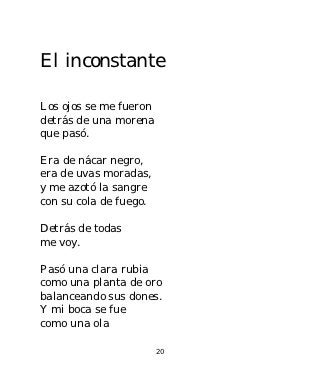 El inconstante

Los ojos se me fueron
detrás de una morena
que pasó.

Era de nácar negro,
era de uvas moradas,
y me azotó la sangre
con su cola de fuego.

Detrás de todas
me voy.

Pasó una clara rubia
como una planta de oro
balanceando sus dones.
Y mi boca se fue
como una ola

                        20
 