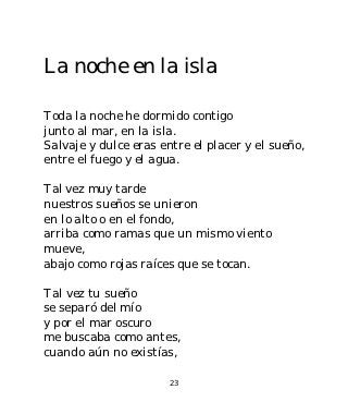 La noche en la isla

Toda la noche he dormido contigo
junto al mar, en la isla.
Salvaje y dulce eras entre el placer y el sueño,
entre el fuego y el agua.

Tal vez muy tarde
nuestros sueños se unieron
en lo alto o en el fondo,
arriba como ramas que un mismo viento
mueve,
abajo como rojas raíces que se tocan.

Tal vez tu sueño
se separó del mío
y por el mar oscuro
me buscaba como antes,
cuando aún no existías,

                       23
 