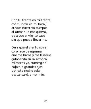 Con tu frente en mi frente,
con tu boca en mi boca,
atados nuestros cuerpos
al amor que nos quema,
deja que el viento pase
sin que pueda llevarme.

Deja que el viento corra
coronado de espuma,
que me llame y me busque
galopando en la sombra,
mientras yo, sumergido
bajo tus grandes ojos,
por esta noche sola
descansaré, amor mío.




                      27
 