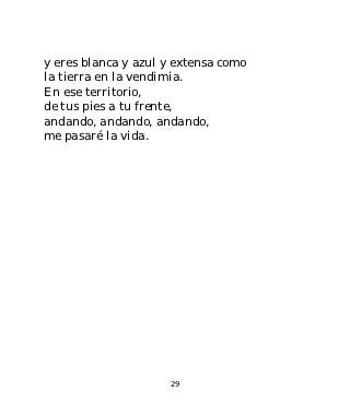 y eres blanca y azul y extensa como
la tierra en la vendimia.
En ese territorio,
de tus pies a tu frente,
andando, andando, andando,
me pasaré la vida.




                     29
 