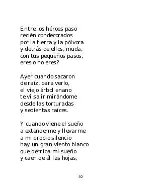 Entre los héroes paso
recién condecorados
por la tierra y la pólvora
y detrás de ellos, muda,
con tus pequeños pasos,
eres o no eres?

Ayer cuando sacaron
de raíz, para verlo,
el viejo árbol enano
te vi salir mirándome
desde las torturadas
y sedientas raíces.

Y cuando viene el sueño
a extenderme y llevarme
a mi propio silencio
hay un gran viento blanco
que derriba mi sueño
y caen de él las hojas,


                        40
 