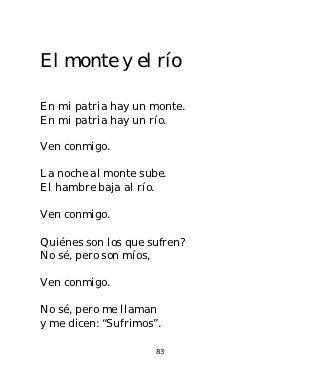 El monte y el río

En mi patria hay un monte.
En mi patria hay un río.

Ven conmigo.

La noche al monte sube.
El hambre baja al río.

Ven conmigo.

Quiénes son los que sufren?
No sé, pero son míos,

Ven conmigo.

No sé, pero me llaman
y me dicen: “Sufrimos”.

                      83
 