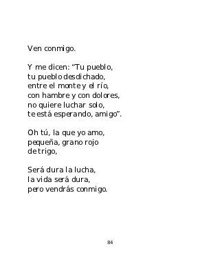 Ven conmigo.

Y me dicen: “Tu pueblo,
tu pueblo desdichado,
entre el monte y el río,
con hambre y con dolores,
no quiere luchar solo,
te está esperando, amigo”.

Oh tú, la que yo amo,
pequeña, grano rojo
de trigo,

Será dura la lucha,
la vida será dura,
pero vendrás conmigo.




                        84
 