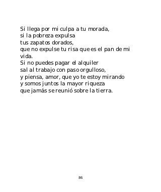 Si llega por mi culpa a tu morada,
si la pobreza expulsa
tus zapatos dorados,
que no expulse tu risa que es el pan de mi
vida.
Si no puedes pagar el alquiler
sal al trabajo con paso orgulloso,
y piensa, amor, que yo te estoy mirando
y somos juntos la mayor riqueza
que jamás se reunió sobre la tierra.




                      86
 