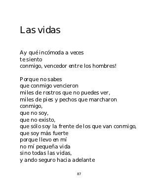 Las vidas

Ay qué incómoda a veces
te siento
conmigo, vencedor entre los hombres!

Porque no sabes
que conmigo vencieron
miles de rostros que no puedes ver,
miles de pies y pechos que marcharon
conmigo,
que no soy,
que no existo,
que sólo soy la frente de los que van conmigo,
que soy más fuerte
porque llevo en mí
no mí pequeña vida
sino todas las vidas,
y ando seguro hacia adelante

                      87
 