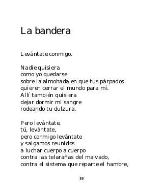 La bandera

Levántate conmigo.

Nadie quisiera
como yo quedarse
sobre la almohada en que tus párpados
quieren cerrar el mundo para mí.
Allí también quisiera
dejar dormir mi sangre
rodeando tu dulzura.

Pero levántate,
tú, levántate,
pero conmigo levántate
y salgamos reunidos
a luchar cuerpo a cuerpo
contra las telarañas del malvado,
contra el sistema que reparte el hambre,

                     89
 