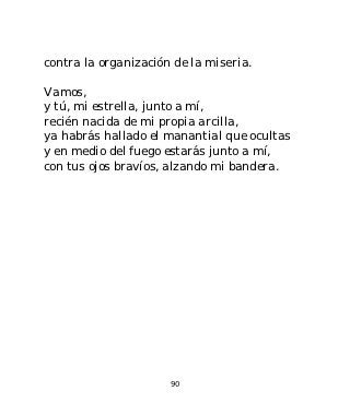 contra la organización de la miseria.

Vamos,
y tú, mi estrella, junto a mí,
recién nacida de mi propia arcilla,
ya habrás hallado el manantial que ocultas
y en medio del fuego estarás junto a mí,
con tus ojos bravíos, alzando mi bandera.




                      90
 