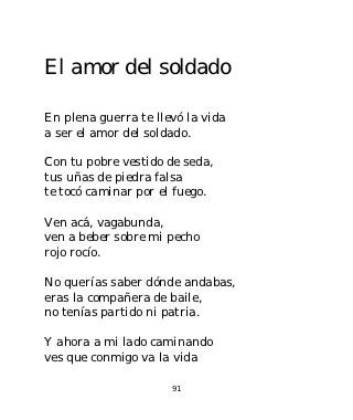 El amor del soldado

En plena guerra te llevó la vida
a ser el amor del soldado.

Con tu pobre vestido de seda,
tus uñas de piedra falsa
te tocó caminar por el fuego.

Ven acá, vagabunda,
ven a beber sobre mi pecho
rojo rocío.

No querías saber dónde andabas,
eras la compañera de baile,
no tenías partido ni patria.

Y ahora a mi lado caminando
ves que conmigo va la vida

                      91
 