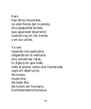 Pero
hay otros recuerdos,
no sólo flores del incendio,
sino pequeños brotes
que aparecen de pronto
cuando voy en los trenes
o en las calles.

Te veo
lavando mis pañuelos,
colgando en la ventana
mis calcetines rotos,
tu figura en que todo,
todo el placer como una llamarada
cayó sin destruirte,
de nuevo,
mujercita
de cada día,
de nuevo ser humano,
humildemente humano,


                       94
 