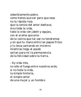 soberbiamente pobre,
como tienes que ser para que seas
no la rápida rosa
que la ceniza del amor deshace,
sino toda la vida,
toda la vida con jabón y agujas,
con el aroma que amo
de la cocina que tal vez no tendremos
y en que tu mano entre las papas fritas
y tu boca cantando en invierno
mientras llega el asado
serían para mí la permanencia
de la felicidad sobre la tierra.

- Ay vida mía,
no sólo el fuego entre nosotros arde,
si no toda la vida,
la simple historia,
el simple amor
de una mujer y un hombre


                      95
 