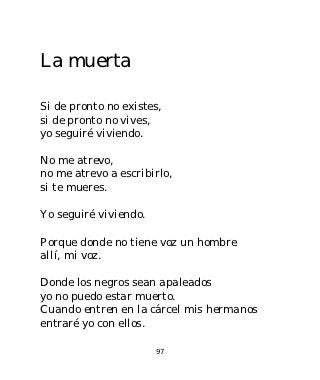 La muerta

Si de pronto no existes,
si de pronto no vives,
yo seguiré viviendo.

No me atrevo,
no me atrevo a escribirlo,
si te mueres.

Yo seguiré viviendo.

Porque donde no tiene voz un hombre
allí, mi voz.

Donde los negros sean apaleados
yo no puedo estar muerto.
Cuando entren en la cárcel mis hermanos
entraré yo con ellos.

                       97
 