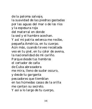 de la paloma salvaje,
la suavidad de las piedras gastadas
por las aguas del mar o de los ríos
y la espesura roja
del matorral en donde
la sed y el hambre acechan.
Y así mi patria extensa me recibe,
pequeña América, en tu cuerpo.
Aún más, cuando te veo recostada
veo en tu piel, en tu color de avena,
la nacionalidad de mi cariño.
Porque desde tus hombros
el cortador de caña
de Cuba abrasadora
me mira, lleno de sudor oscuro,
y desde tu garganta
pescadores que tiemblan
en las húmedas casas de la orilla
me cantan su secreto.
Y así a lo largo de tu cuerpo,


                      101
 
