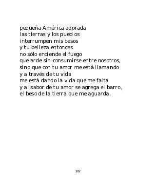 pequeña América adorada
las tierras y los pueblos
interrumpen mis besos
y tu belleza entonces
no sólo enciende el fuego
que arde sin consumirse entre nosotros,
sino que con tu amor me está llamando
y a través de tu vida
me está dando la vida que me falta
y al sabor de tu amor se agrega el barro,
el beso de la tierra que me aguarda.




                      102
 