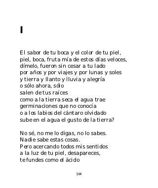 I

El sabor de tu boca y el color de tu piel,
piel, boca, fruta mía de estos días veloces,
dímelo, fueron sin cesar a tu lado
por años y por viajes y por lunas y soles
y tierra y llanto y lluvia y alegría
o sólo ahora, sólo
salen de tus raíces
como a la tierra seca el agua trae
germinaciones que no conocía
o a los labios del cántaro olvidado
sube en el agua el gusto de la tierra?

No sé, no me lo digas, no lo sabes.
Nadie sabe estas cosas.
Pero acercando todos mis sentidos
a la luz de tu piel, desapareces,
te fundes como el ácido

                       104
 