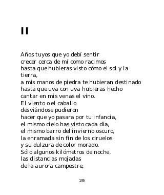 II

Años tuyos que yo debí sentir
crecer cerca de mí como racimos
hasta que hubieras visto cómo el sol y la
tierra,
a mis manos de piedra te hubieran destinado
hasta que uva con uva hubieras hecho
cantar en mis venas el vino.
El viento o el caballo
desviándose pudieron
hacer que yo pasara por tu infancia,
el mismo cielo has visto cada día,
el mismo barro del invierno oscuro,
la enramada sin fin de los ciruelos
y su dulzura de color morado.
Sólo algunos kilómetros de noche,
las distancias mojadas
de la aurora campestre,

                    106
 