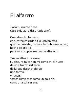 El alfarero

Todo tu cuerpo tiene
copa o dulzura destinada a mí.

Cuando subo la mano
encuentro en cada sitio una paloma
que me buscaba, como si te hubieran, amor,
hecho de arcilla
para mis propias manos de alfarero.

Tus rodillas, tus senos,
tu cintura faltan en mí como en el hueco
de una tierra sedienta
de la que desprendieron
una forma,
y juntos
somos completos como un solo río,
como una sola arena.

                      9
 