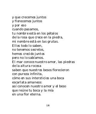 y que crecemos juntos
y florecemos juntos
y por eso
cuando pasamos,
tu nombre está en los pétalos
de la rosa que crece en la piedra,
mi nombre está en las grutas.
Ellos todo lo saben,
no tenemos secretos,
hemos crecido juntos
pero no lo sabíamos.
El mar conoce nuestro amor, las piedras
de la altura rocosa
saben que nuestros besos florecieron
con pureza infinita,
cómo en sus intersticios una boca
escarlata amanece:
así conocen nuestro amor y el beso
que reúne tu boca y la mía
en una flor eterna.


                     126
 