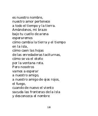 es nuestro nombre,
nuestro amor pertenece
a todo el tiempo y la tierra.
Amándonos, mi brazo
bajo tu cuello de arena
esperaremos
cómo cambia la tierra y el tiempo
en la isla,
cómo caen las hojas
de las enredaderas taciturnas,
cómo se va el otoño
por la ventana rota.
Pero nosotros
vamos a esperar
a nuestro amigo,
a nuestro amigo de ojos rojos,
el fuego,
cuando de nuevo el viento
sacuda las fronteras de la isla
y desconozca el nombre


                     128
 