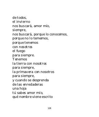 de todos,
el invierno
nos buscará, amor mío,
siempre,
nos buscará, porque lo conocemos,
porque no lo tememos,
porque tenemos
con nosotros
el fuego
para siempre.
Tenemos
la tierra con nosotros
para siempre,
la primavera con nosotros
para siempre,
y cuando se desprenda
de las enredaderas
una hoja
tú sabes amor mío,
qué nombre viene escrito


                     129
 