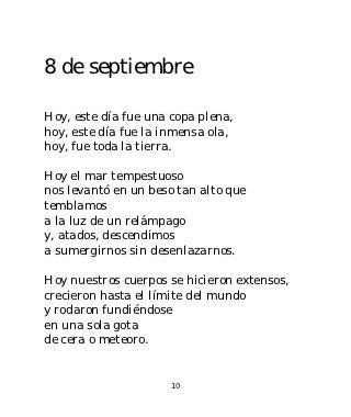 8 de septiembre

Hoy, este día fue una copa plena,
hoy, este día fue la inmensa ola,
hoy, fue toda la tierra.

Hoy el mar tempestuoso
nos levantó en un beso tan alto que
temblamos
a la luz de un relámpago
y, atados, descendimos
a sumergirnos sin desenlazarnos.

Hoy nuestros cuerpos se hicieron extensos,
crecieron hasta el límite del mundo
y rodaron fundiéndose
en una sola gota
de cera o meteoro.


                      10
 